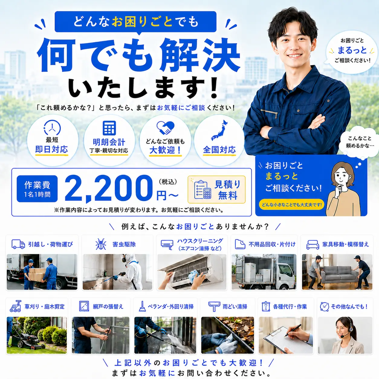 どんなお困りごとでも何でも解決いたします！これ頼めるかな？と思ったらますはお気軽にご相談ください。最短即日対応、明朗会計、どんなご依頼も大歓迎、全国対応、例えば、お掃除・お片付け、家具移動・模様替え、各種代行・作業、庭の手入れ・草刈り、不用品の片づけ・処分、その他何でもOK、まずはお気軽にお問い合わせください。